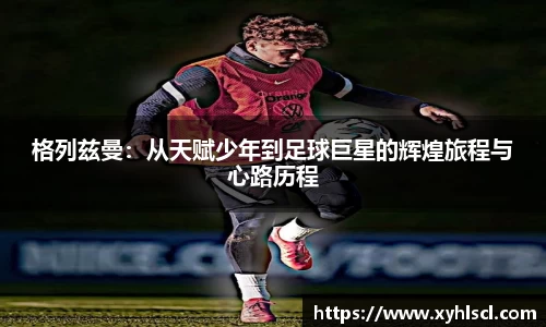 格列兹曼：从天赋少年到足球巨星的辉煌旅程与心路历程